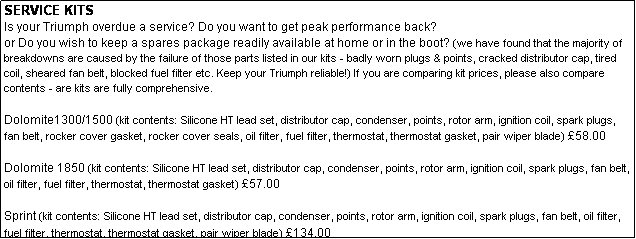 Text Box: SERVICE KITS
Is your Triumph overdue a service? Do you want to get peak performance back? 
or Do you wish to keep a spares package readily available at home or in the boot? (we have found that the majority of breakdowns are caused by the failure of those parts listed in our kits - badly worn plugs & points, cracked distributor cap, tired coil, sheared fan belt, blocked fuel filter etc. Keep your Triumph reliable!) If you are comparing kit prices, please also compare contents - are kits are fully comprehensive.

Dolomite1300/1500 (kit contents: Silicone HT lead set, distributor cap, condenser, points, rotor arm, ignition coil, spark plugs, fan belt, rocker cover gasket, rocker cover seals, oil filter, fuel filter, thermostat, thermostat gasket, pair wiper blade) 58.00

Dolomite 1850 (kit contents: Silicone HT lead set, distributor cap, condenser, points, rotor arm, ignition coil, spark plugs, fan belt, oil filter, fuel filter, thermostat, thermostat gasket) 57.00

Sprint (kit contents: Silicone HT lead set, distributor cap, condenser, points, rotor arm, ignition coil, spark plugs, fan belt, oil filter, fuel filter, thermostat, thermostat gasket, pair wiper blade) 134.00
