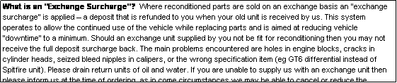 Text Box: What is an "Exchange Surcharge"?  Where reconditioned parts are sold on an exchange basis an "exchange surcharge" is applied  a deposit that is refunded to you when your old unit is received by us. This system operates to allow the continued use of the vehicle while replacing parts and is aimed at reducing vehicle "downtime" to a minimum. Should an exchange unit supplied by you not be fit for reconditioning then you may not receive the full deposit surcharge back. The main problems encountered are holes in engine blocks, cracks in cylinder heads, seized bleed nipples in calipers, or the wrong specification item (eg GT6 differential instead of Spitfire unit). Please drain return units of oil and water. If you are unable to supply us with an exchange unit then please inform us at the time of ordering, as in come circumstances we may be able to cancel or reduce the exchange surcharge applied.