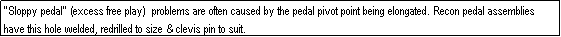 Text Box: "Sloppy pedal" (excess free play)  problems are often caused by the pedal pivot point being elongated. Recon pedal assemblies have this hole welded, redrilled to size & clevis pin to suit.