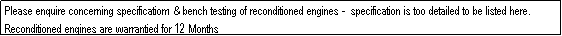 Text Box: Please enquire concerning specificatiom & bench testing of reconditioned engines -  specification is too detailed to be listed here. Reconditioned engines are warrantied for 12 Months