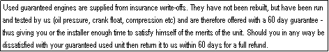 Text Box: Used guaranteed engines are supplied from insurance write-offs. They have not been rebuilt, but have been run and tested by us (oil pressure, crank float, compression etc) and are therefore offered with a 60 day guarantee - thus giving you or the installer enough time to satisfy himself of the merits of the unit. Should you in any way be dissatisfied with your guaranteed used unit then return it to us within 60 days for a full refund.