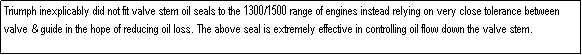 Text Box: Triumph inexplicably did not fit valve stem oil seals to the 1300/1500 range of engines instead relying on very close tolerance between valve & guide in the hope of reducing oil loss. The above seal is extremely effective in controlling oil flow down the valve stem.