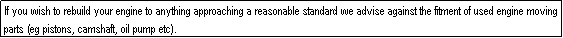 Text Box: If you wish to rebuild your engine to anything approaching a reasonable standard we advise against the fitment of used engine moving parts (eg pistons, camshaft, oil pump etc).