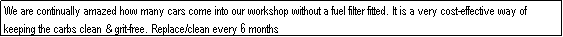 Text Box: We are continually amazed how many cars come into our workshop without a fuel filter fitted. It is a very cost-effective way of keeping the carbs clean & grit-free. Replace/clean every 6 months