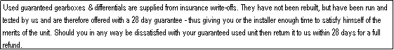 Text Box: Used guaranteed gearboxes & differentials are supplied from insurance write-offs. They have not been rebuilt, but have been run and tested by us and are therefore offered with a 28 day guarantee - thus giving you or the installer enough time to satisfy himself of the merits of the unit. Should you in any way be dissatisfied with your guaranteed used unit then return it to us within 28 days for a full refund.