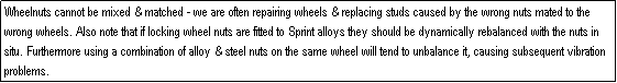 Text Box: Wheelnuts cannot be mixed & matched - we are often repairing wheels & replacing studs caused by the wrong nuts mated to the wrong wheels. Also note that if locking wheel nuts are fitted to Sprint alloys they should be dynamically rebalanced with the nuts in situ. Furthermore using a combination of alloy & steel nuts on the same wheel will tend to unbalance it, causing subsequent vibration problems.