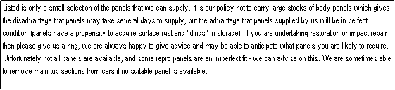 Text Box: Listed is only a small selection of the panels that we can supply. It is our policy not to carry large stocks of body panels which gives the disadvantage that panels may take several days to supply, but the advantage that panels supplied by us will be in perfect condition (panels have a propensity to acquire surface rust and "dings" in storage). If you are undertaking restoration or impact repair then please give us a ring, we are always happy to give advice and may be able to anticipate what panels you are likely to require. Unfortunately not all panels are available, and some repro panels are an imperfect fit - we can advise on this. We are sometimes able to remove main tub sections from cars if no suitable panel is available.