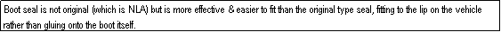 Text Box: Boot seal is not original (which is NLA) but is more effective & easier to fit than the original type seal, fitting to the lip on the vehicle rather than gluing onto the boot itself.