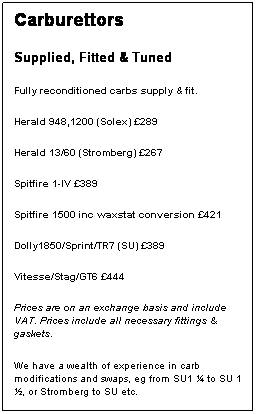 Text Box: Carburettors
Supplied, Fitted & Tuned
Fully reconditioned carbs supply & fit. 
Herald 948,1200 (Solex) 289
Herald 13/60 (Stromberg) 267
Spitfire 1-IV 389
Spitfire 1500 inc waxstat conversion 421
Dolly1850/Sprint/TR7 (SU) 389
Vitesse/Stag/GT6 444
Prices are on an exchange basis and include VAT. Prices include all necessary fittings & gaskets.
We have a wealth of experience in carb modifications and swaps, eg from SU1  to SU 1 , or Stromberg to SU etc.

 
 
